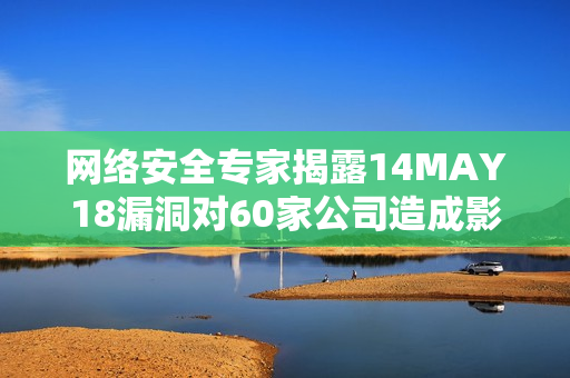 网络安全专家揭露14MAY18漏洞对60家公司造成影响