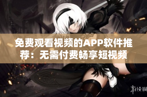 免费观看视频的APP软件推荐：无需付费畅享短视频
