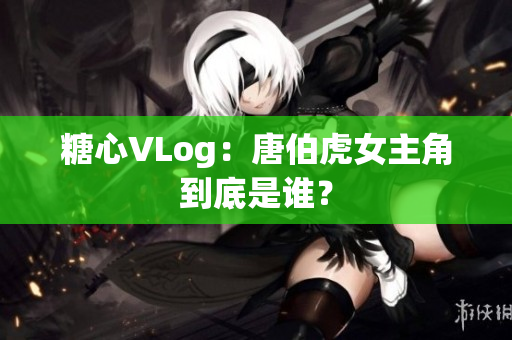 糖心VLog：唐伯虎女主角到底是谁？