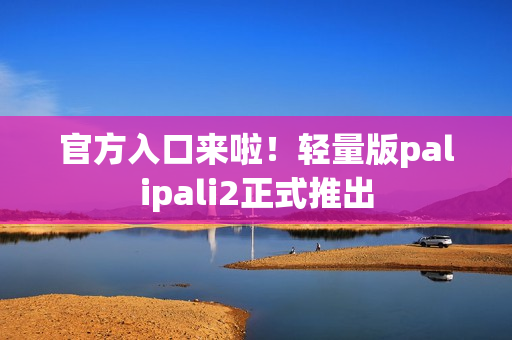 官方入口来啦！轻量版palipali2正式推出