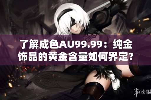 了解成色AU99.99：纯金饰品的黄金含量如何界定？
