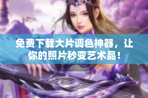 免费下载大片调色神器，让你的照片秒变艺术品！