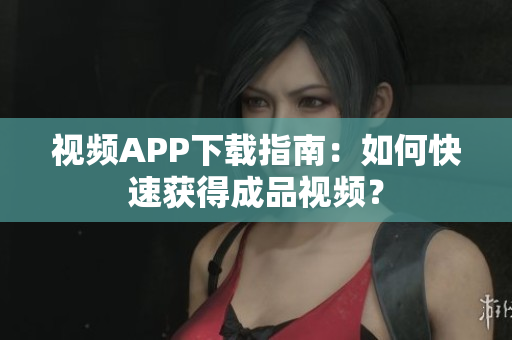 视频APP下载指南：如何快速获得成品视频？