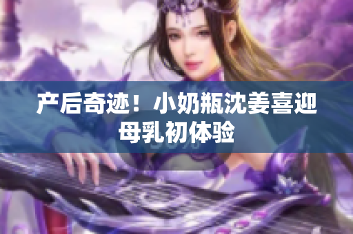 产后奇迹！小奶瓶沈姜喜迎母乳初体验