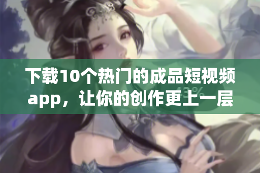 下载10个热门的成品短视频app，让你的创作更上一层楼