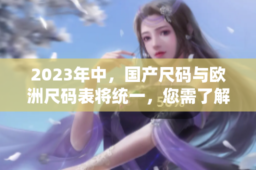 2023年中，国产尺码与欧洲尺码表将统一，您需了解的重要变化！