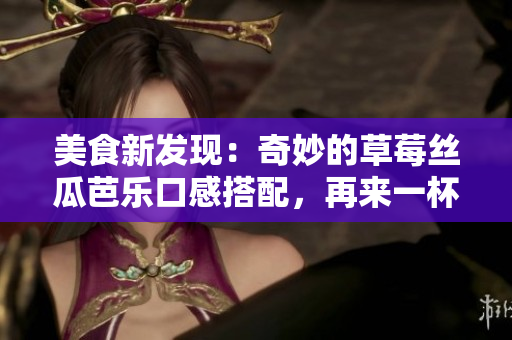 美食新发现：奇妙的草莓丝瓜芭乐口感搭配，再来一杯鲜美鸭脖奶茶！