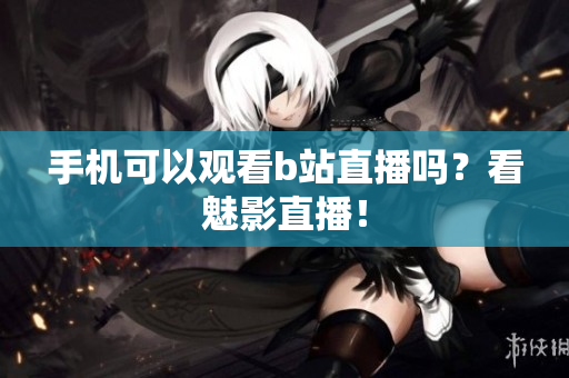 手机可以观看b站直播吗？看魅影直播！