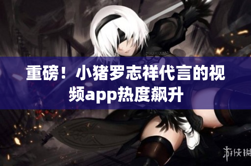 重磅！小猪罗志祥代言的视频app热度飙升