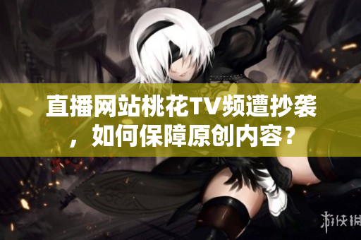 直播网站桃花TV频遭抄袭，如何保障原创内容？