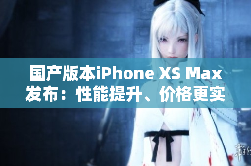 国产版本iPhone XS Max发布：性能提升、价格更实惠