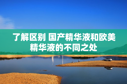 了解区别 国产精华液和欧美精华液的不同之处