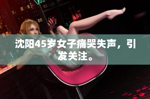 沈阳45岁女子痛哭失声，引发关注。