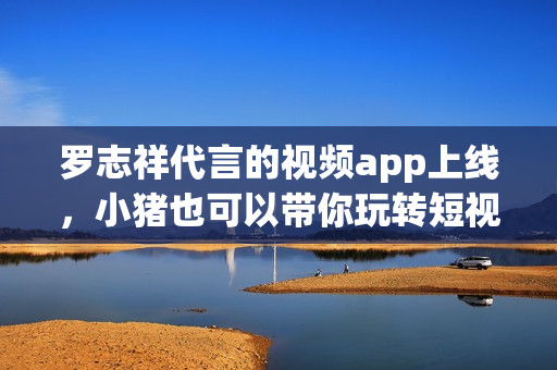 罗志祥代言的视频app上线，小猪也可以带你玩转短视频！
