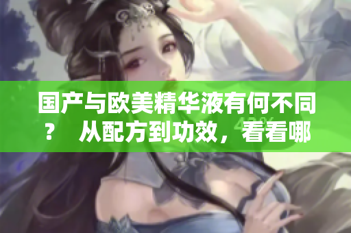 国产与欧美精华液有何不同？  从配方到功效，看看哪种更适合你
