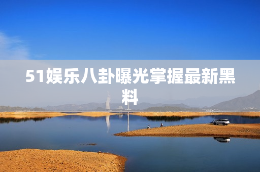 51娱乐八卦曝光掌握最新黑料
