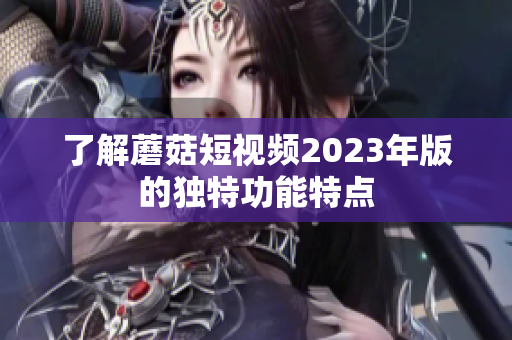 了解蘑菇短视频2023年版的独特功能特点