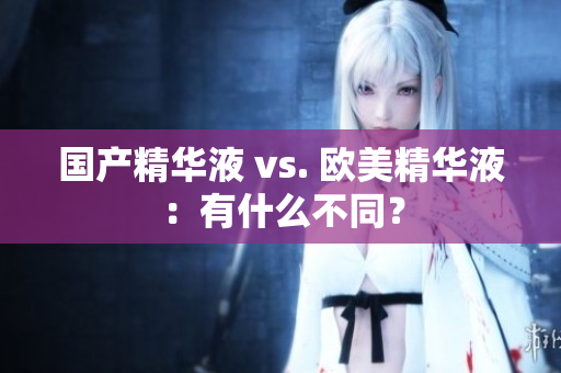 国产精华液 vs. 欧美精华液：有什么不同？