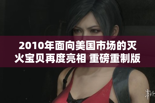 2010年面向美国市场的灭火宝贝再度亮相 重磅重制版火热上线