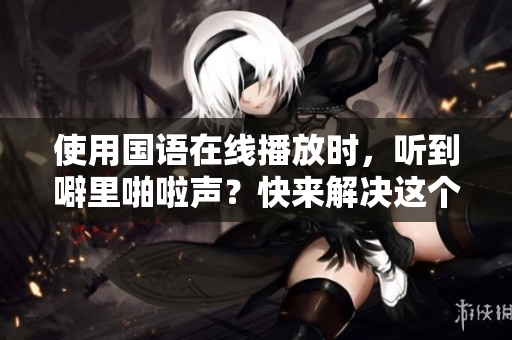使用国语在线播放时，听到噼里啪啦声？快来解决这个问题！