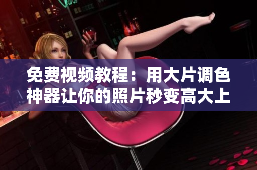 免费视频教程：用大片调色神器让你的照片秒变高大上