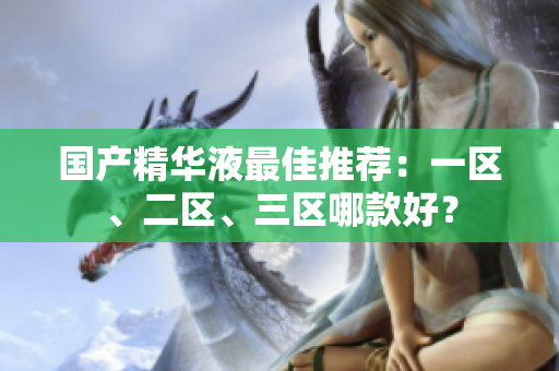 国产精华液最佳推荐：一区、二区、三区哪款好？