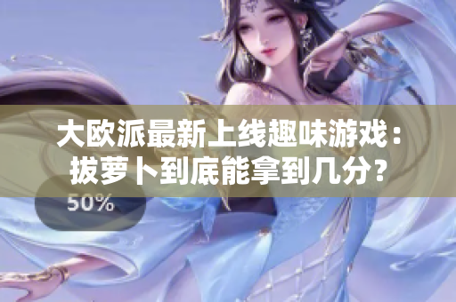 大欧派最新上线趣味游戏：拔萝卜到底能拿到几分？
