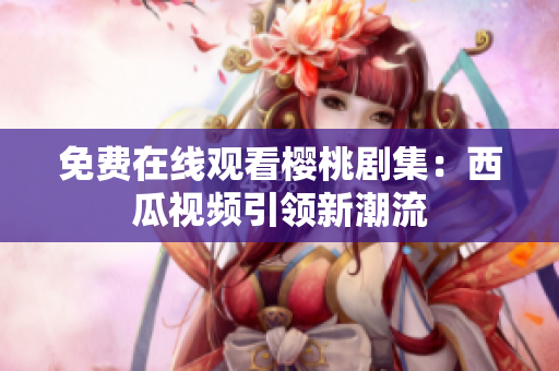 免费在线观看樱桃剧集：西瓜视频引领新潮流
