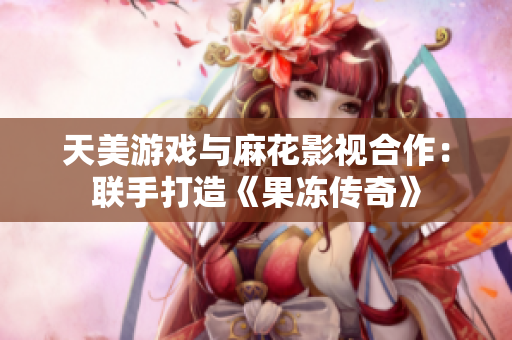 天美游戏与麻花影视合作：联手打造《果冻传奇》