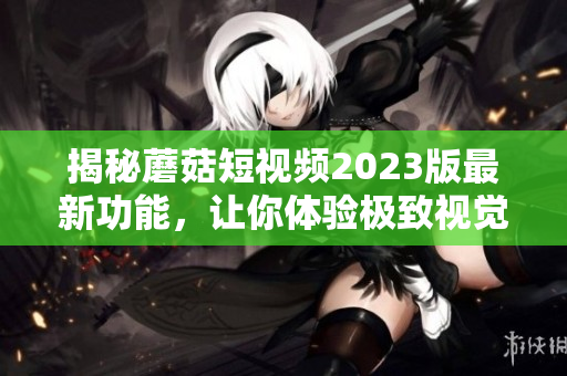 揭秘蘑菇短视频2023版最新功能，让你体验极致视觉享受