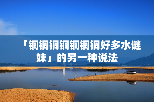 「铜铜铜铜铜铜铜好多水谜妹」的另一种说法