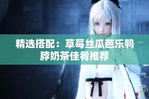 精选搭配：草莓丝瓜芭乐鸭脖奶茶佳肴推荐
