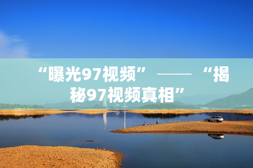 “曝光97视频” ── “揭秘97视频真相”