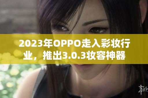 2023年OPPO走入彩妆行业，推出3.0.3妆容神器