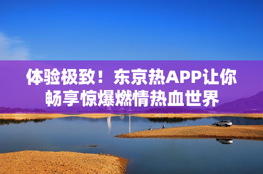 体验极致！东京热APP让你畅享惊爆燃情热血世界