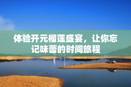 体验开元榴莲盛宴，让你忘记味蕾的时间旅程