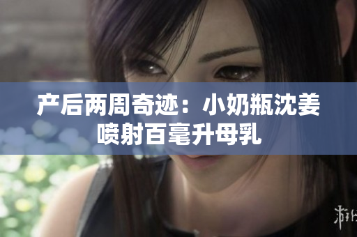 产后两周奇迹：小奶瓶沈姜喷射百毫升母乳