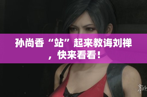 孙尚香“站”起来教诲刘禅，快来看看！