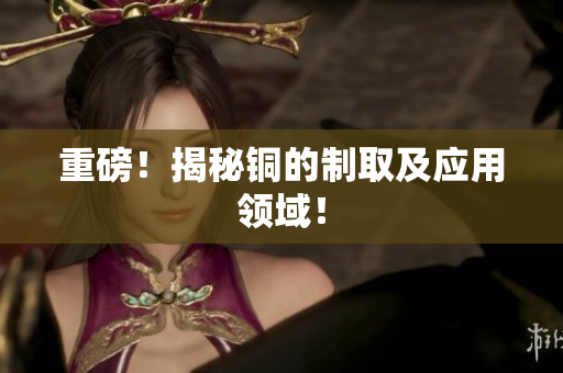 重磅！揭秘铜的制取及应用领域！