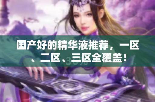 国产好的精华液推荐，一区、二区、三区全覆盖！