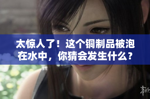 太惊人了！这个铜制品被泡在水中，你猜会发生什么？