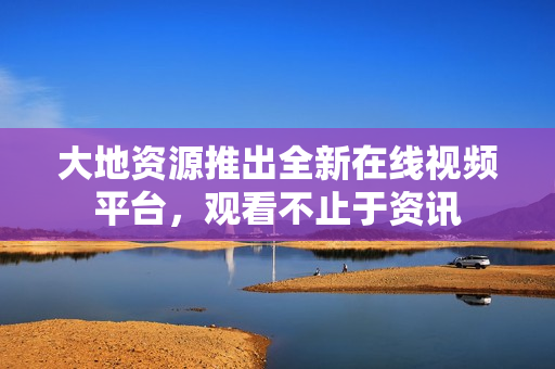 大地资源推出全新在线视频平台，观看不止于资讯