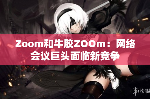 Zoom和牛胶ZOOm：网络会议巨头面临新竞争
