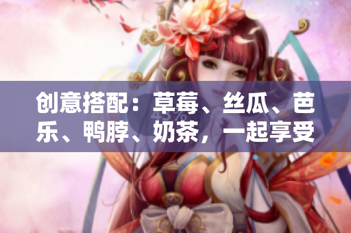 创意搭配：草莓、丝瓜、芭乐、鸭脖、奶茶，一起享受美食盛宴