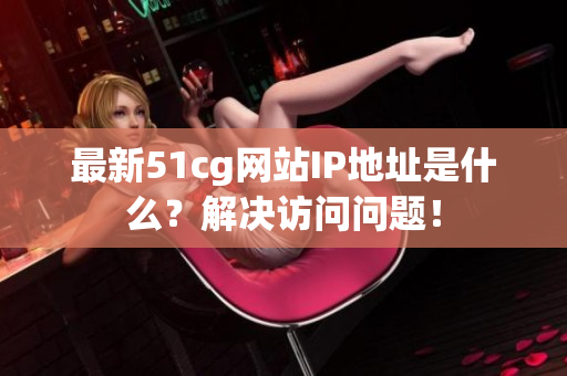 最新51cg网站IP地址是什么？解决访问问题！