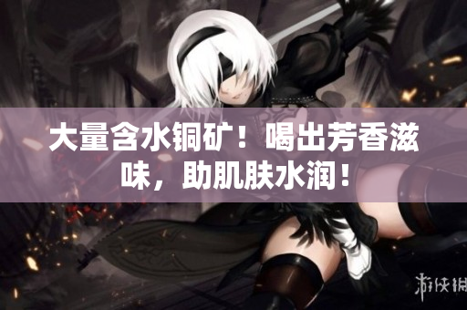 大量含水铜矿！喝出芳香滋味，助肌肤水润！