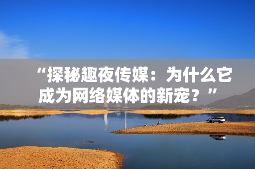 “探秘趣夜传媒：为什么它成为网络媒体的新宠？”