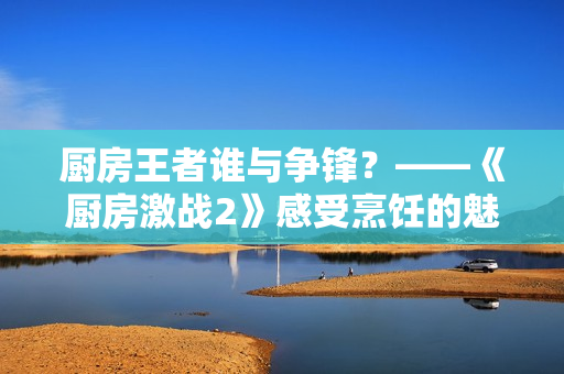 厨房王者谁与争锋？——《厨房激战2》感受烹饪的魅力