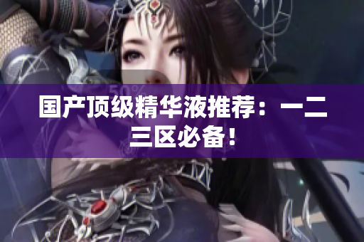 国产顶级精华液推荐：一二三区必备！
