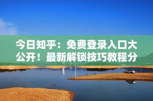 今日知乎：免费登录入口大公开！最新解锁技巧教程分享